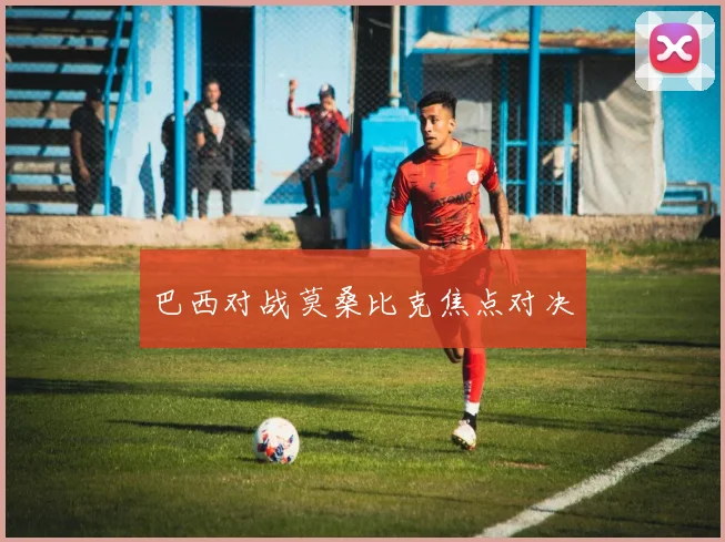 巴西对战莫桑比克焦点对决