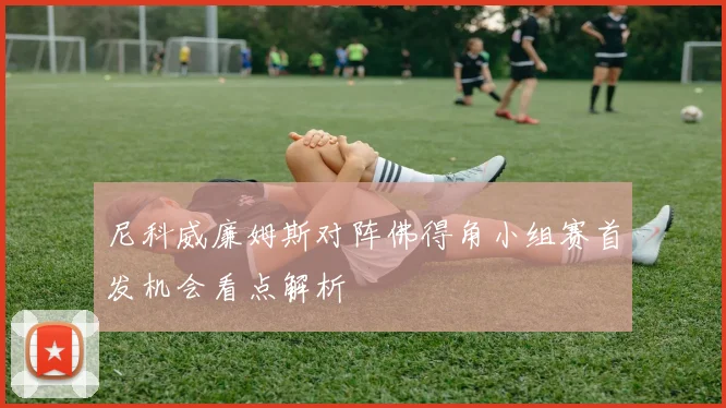 尼科威廉姆斯对阵佛得角小组赛首发机会看点解析