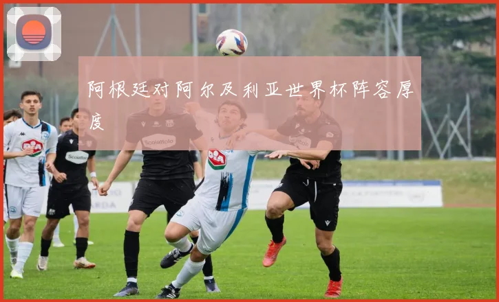 阿根廷对阿尔及利亚世界杯阵容厚度