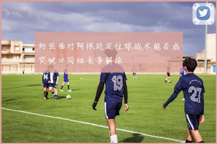 约旦面对阿根廷定位球战术能否成突破口同组竞争解读