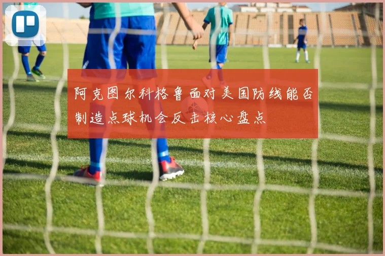 阿克图尔科格鲁面对美国防线能否制造点球机会反击核心盘点