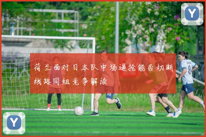 荷兰面对日本队中场逼抢能否切断线路同组竞争解读