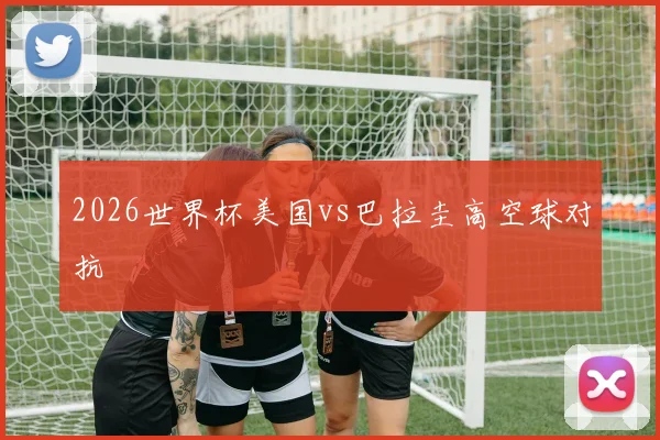 2026世界杯美国vs巴拉圭高空球对抗