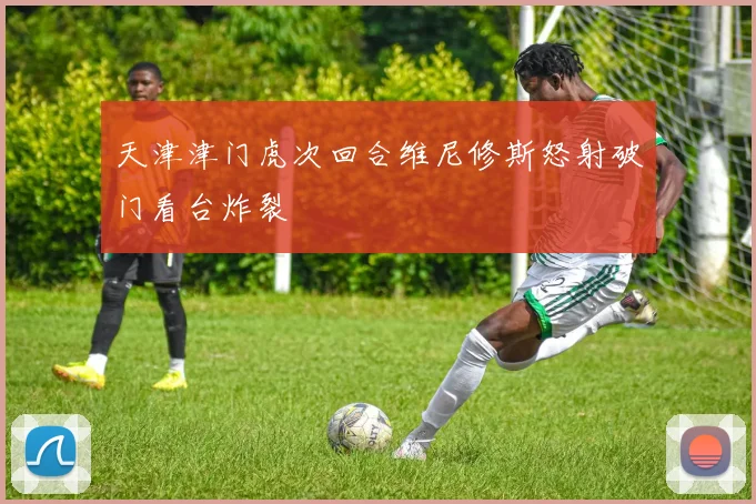 天津津门虎次回合维尼修斯怒射破门看台炸裂