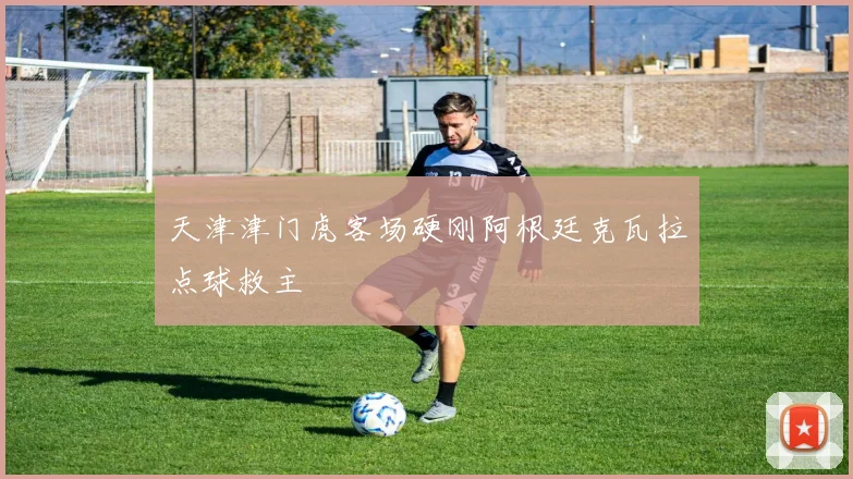 天津津门虎客场硬刚阿根廷克瓦拉点球救主