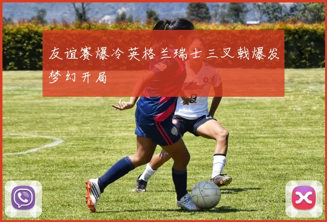 友谊赛爆冷英格兰瑞士三叉戟爆发梦幻开局