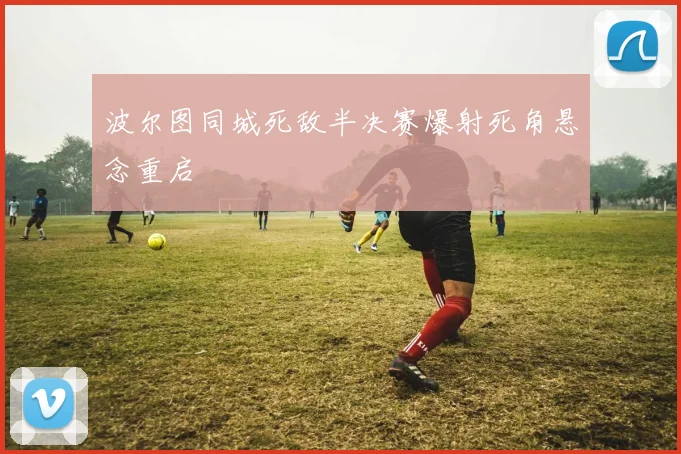 波尔图同城死敌半决赛爆射死角悬念重启