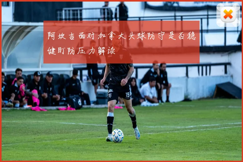 阿坎吉面对加拿大头球防守是否稳健盯防压力解读