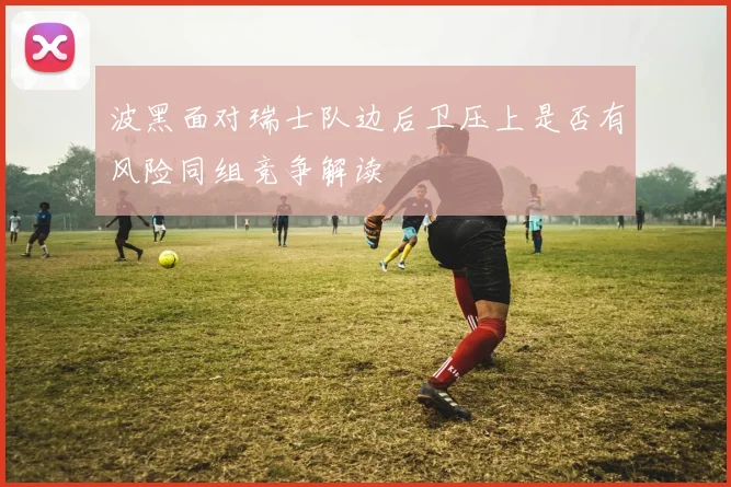 波黑面对瑞士队边后卫压上是否有风险同组竞争解读