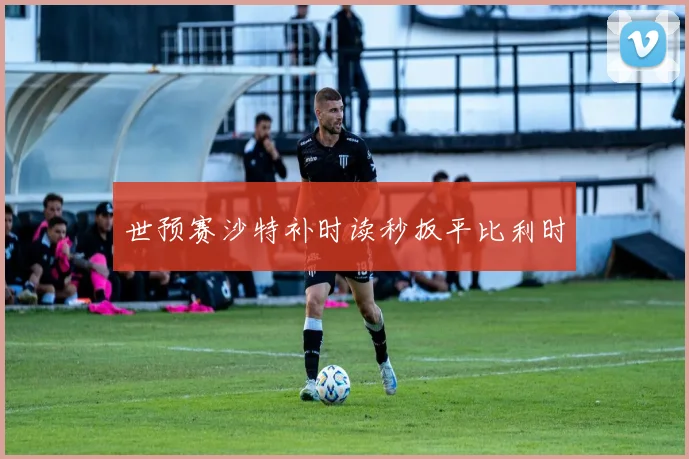 世预赛沙特补时读秒扳平比利时