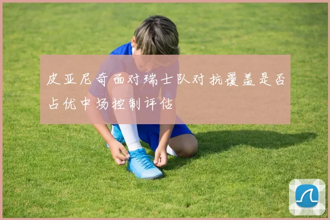 皮亚尼奇面对瑞士队对抗覆盖是否占优中场控制评估