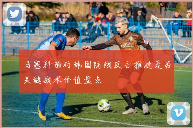 马塞科面对韩国防线反击推进是否关键战术价值盘点